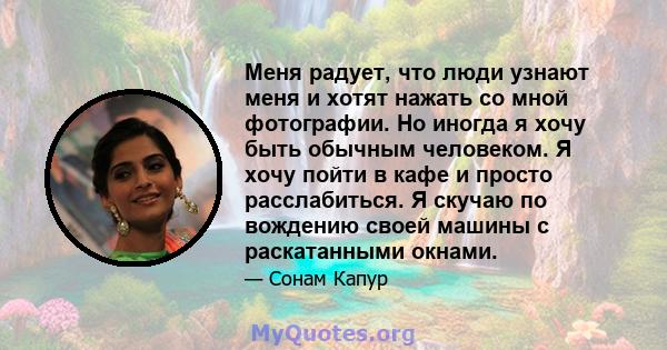 Меня радует, что люди узнают меня и хотят нажать со мной фотографии. Но иногда я хочу быть обычным человеком. Я хочу пойти в кафе и просто расслабиться. Я скучаю по вождению своей машины с раскатанными окнами.