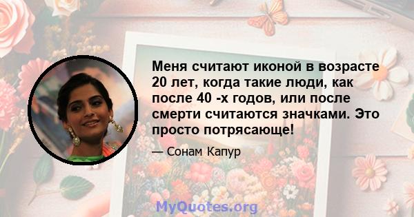 Меня считают иконой в возрасте 20 лет, когда такие люди, как после 40 -х годов, или после смерти считаются значками. Это просто потрясающе!