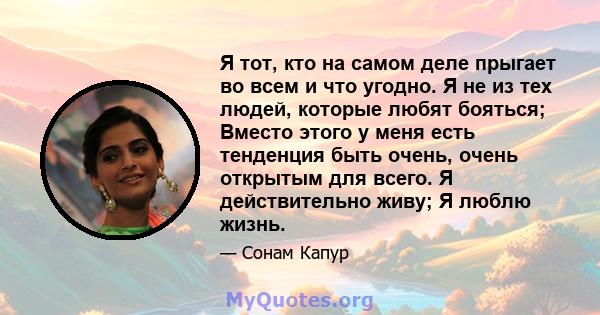 Я тот, кто на самом деле прыгает во всем и что угодно. Я не из тех людей, которые любят бояться; Вместо этого у меня есть тенденция быть очень, очень открытым для всего. Я действительно живу; Я люблю жизнь.