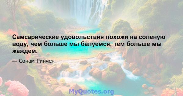 Самсарические удовольствия похожи на соленую воду, чем больше мы балуемся, тем больше мы жаждем.