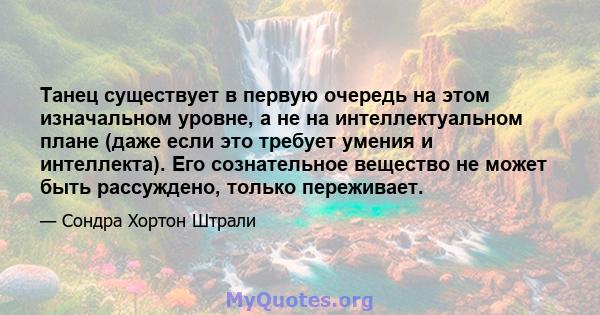 Танец существует в первую очередь на этом изначальном уровне, а не на интеллектуальном плане (даже если это требует умения и интеллекта). Его сознательное вещество не может быть рассуждено, только переживает.