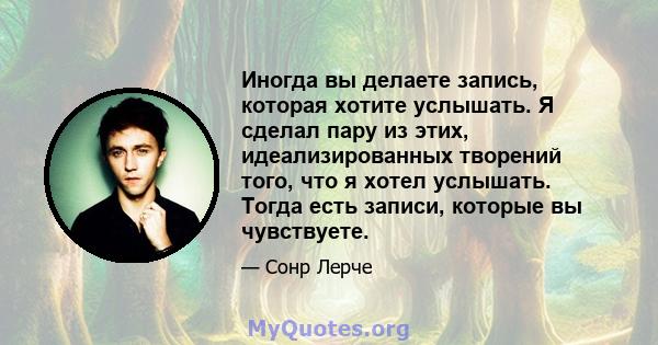 Иногда вы делаете запись, которая хотите услышать. Я сделал пару из этих, идеализированных творений того, что я хотел услышать. Тогда есть записи, которые вы чувствуете.