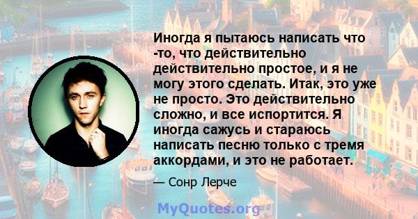 Иногда я пытаюсь написать что -то, что действительно действительно простое, и я не могу этого сделать. Итак, это уже не просто. Это действительно сложно, и все испортится. Я иногда сажусь и стараюсь написать песню