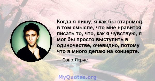 Когда я пишу, я как бы старомод в том смысле, что мне нравится писать то, что, как я чувствую, я мог бы просто выступить в одиночестве, очевидно, потому что я много делаю на концерте.