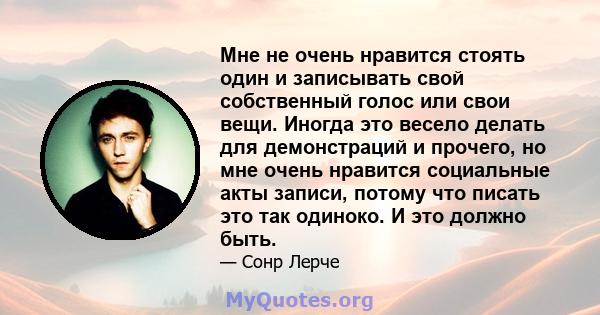 Мне не очень нравится стоять один и записывать свой собственный голос или свои вещи. Иногда это весело делать для демонстраций и прочего, но мне очень нравится социальные акты записи, потому что писать это так одиноко.