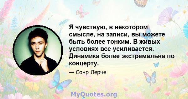 Я чувствую, в некотором смысле, на записи, вы можете быть более тонким. В живых условиях все усиливается. Динамика более экстремальна по концерту.