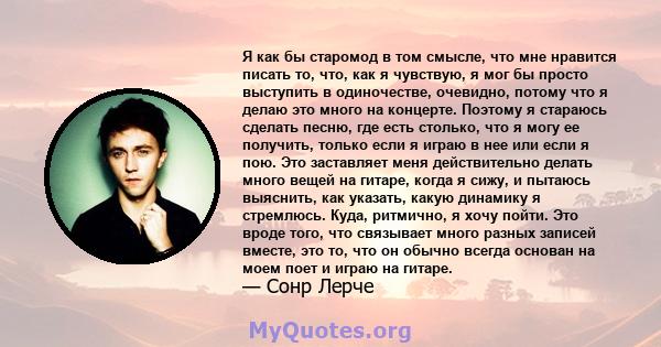 Я как бы старомод в том смысле, что мне нравится писать то, что, как я чувствую, я мог бы просто выступить в одиночестве, очевидно, потому что я делаю это много на концерте. Поэтому я стараюсь сделать песню, где есть