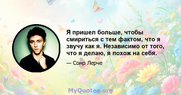 Я пришел больше, чтобы смириться с тем фактом, что я звучу как я. Независимо от того, что я делаю, я похож на себя.