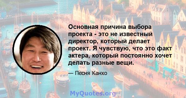 Основная причина выбора проекта - это не известный директор, который делает проект. Я чувствую, что это факт актера, который постоянно хочет делать разные вещи.