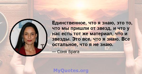 Единственное, что я знаю, это то, что мы пришли от звезд, и что у нас есть тот же материал, что и звезды. Это все, что я знаю. Все остальное, что я не знаю.