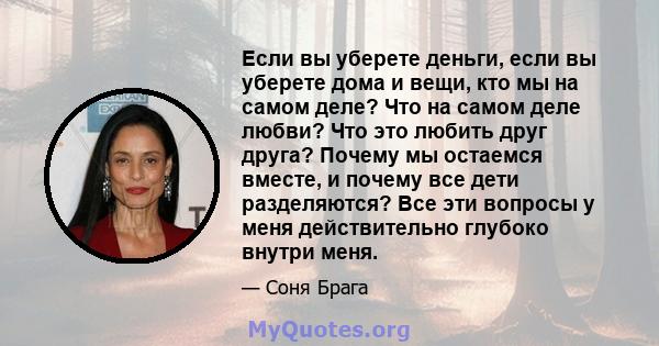 Если вы уберете деньги, если вы уберете дома и вещи, кто мы на самом деле? Что на самом деле любви? Что это любить друг друга? Почему мы остаемся вместе, и почему все дети разделяются? Все эти вопросы у меня