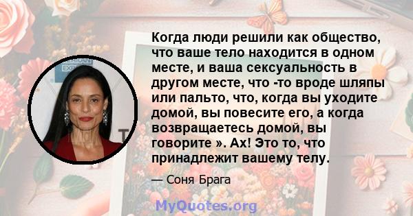 Когда люди решили как общество, что ваше тело находится в одном месте, и ваша сексуальность в другом месте, что -то вроде шляпы или пальто, что, когда вы уходите домой, вы повесите его, а когда возвращаетесь домой, вы