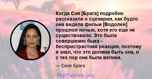 Когда Сня [Брага] подробно рассказала о сценарии, как будто она видела фильм [Водолей] прошлой ночью, хотя его еще не существовало. Это была совершенно быка - беспристрастная реакция, поэтому я знал, что это должна быть 