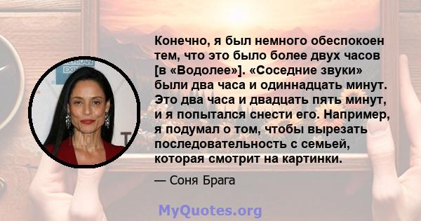 Конечно, я был немного обеспокоен тем, что это было более двух часов [в «Водолее»]. «Соседние звуки» были два часа и одиннадцать минут. Это два часа и двадцать пять минут, и я попытался снести его. Например, я подумал о 