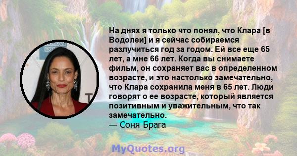 На днях я только что понял, что Клара [в Водолеи] и я сейчас собираемся разлучиться год за годом. Ей все еще 65 лет, а мне 66 лет. Когда вы снимаете фильм, он сохраняет вас в определенном возрасте, и это настолько