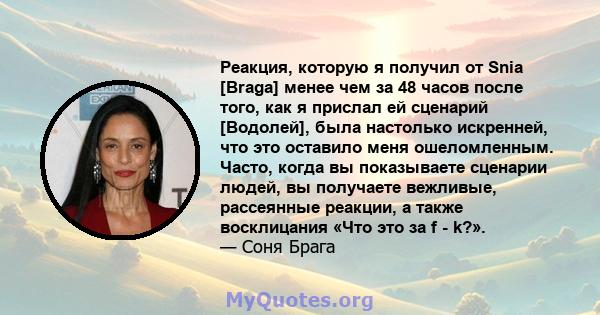 Реакция, которую я получил от Snia [Braga] менее чем за 48 часов после того, как я прислал ей сценарий [Водолей], была настолько искренней, что это оставило меня ошеломленным. Часто, когда вы показываете сценарии людей, 