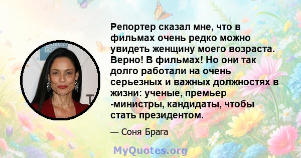 Репортер сказал мне, что в фильмах очень редко можно увидеть женщину моего возраста. Верно! В фильмах! Но они так долго работали на очень серьезных и важных должностях в жизни: ученые, премьер -министры, кандидаты,