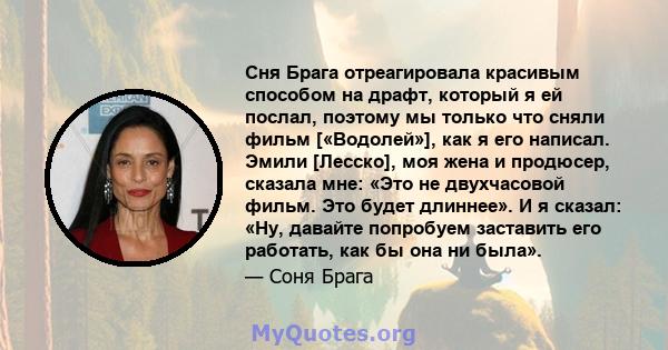 Сня Брага отреагировала красивым способом на драфт, который я ей послал, поэтому мы только что сняли фильм [«Водолей»], как я его написал. Эмили [Лесско], моя жена и продюсер, сказала мне: «Это не двухчасовой фильм. Это 