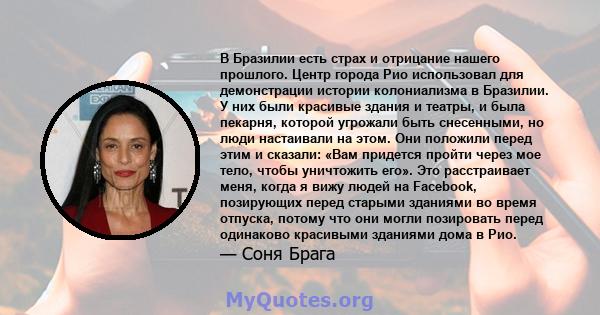 В Бразилии есть страх и отрицание нашего прошлого. Центр города Рио использовал для демонстрации истории колониализма в Бразилии. У них были красивые здания и театры, и была пекарня, которой угрожали быть снесенными, но 