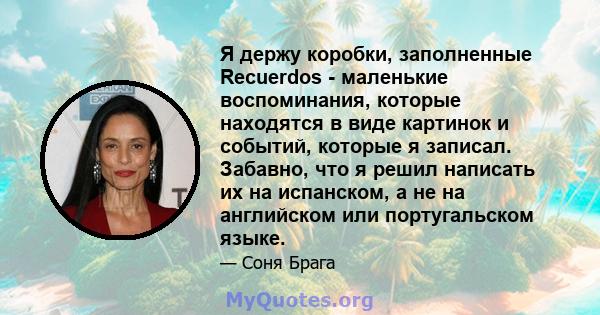 Я держу коробки, заполненные Recuerdos - маленькие воспоминания, которые находятся в виде картинок и событий, которые я записал. Забавно, что я решил написать их на испанском, а не на английском или португальском языке.