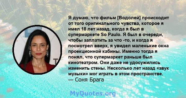 Я думаю, что фильм [Водолей] происходит от того оригинального чувства, которое я имел 18 лет назад, когда я был в супермаркете So Paulo. Я был в очереди, чтобы заплатить за что -то, и когда я посмотрел вверх, я увидел