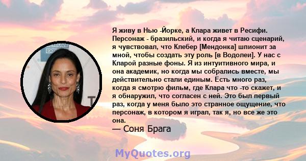 Я живу в Нью -Йорке, а Клара живет в Ресифи. Персонаж - бразильский, и когда я читаю сценарий, я чувствовал, что Клебер [Мендонка] шпионит за мной, чтобы создать эту роль [в Водолеи]. У нас с Кларой разные фоны. Я из