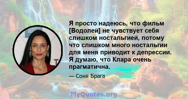 Я просто надеюсь, что фильм [Водолей] не чувствует себя слишком ностальгией, потому что слишком много ностальгии для меня приводит к депрессии. Я думаю, что Клара очень прагматична.