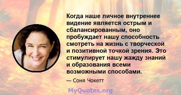 Когда наше личное внутреннее видение является острым и сбалансированным, оно пробуждает нашу способность смотреть на жизнь с творческой и позитивной точкой зрения. Это стимулирует нашу жажду знаний и образования всеми