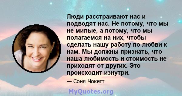 Люди расстраивают нас и подводят нас. Не потому, что мы не милые, а потому, что мы полагаемся на них, чтобы сделать нашу работу по любви к нам. Мы должны признать, что наша любимость и стоимость не приходят от других.