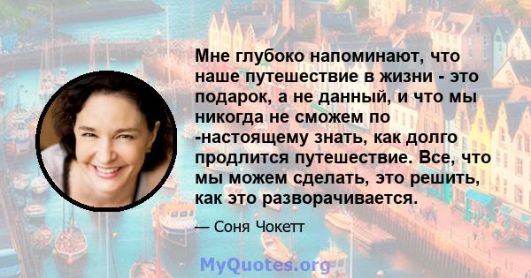 Мне глубоко напоминают, что наше путешествие в жизни - это подарок, а не данный, и что мы никогда не сможем по -настоящему знать, как долго продлится путешествие. Все, что мы можем сделать, это решить, как это