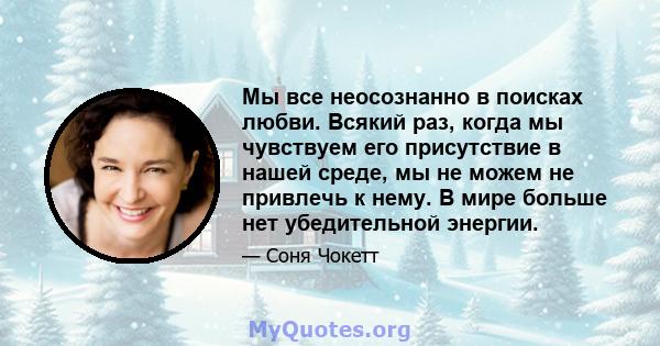 Мы все неосознанно в поисках любви. Всякий раз, когда мы чувствуем его присутствие в нашей среде, мы не можем не привлечь к нему. В мире больше нет убедительной энергии.