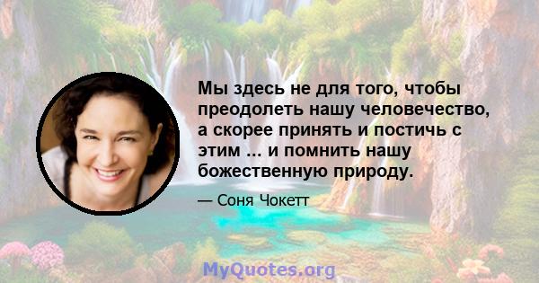 Мы здесь не для того, чтобы преодолеть нашу человечество, а скорее принять и постичь с этим ... и помнить нашу божественную природу.