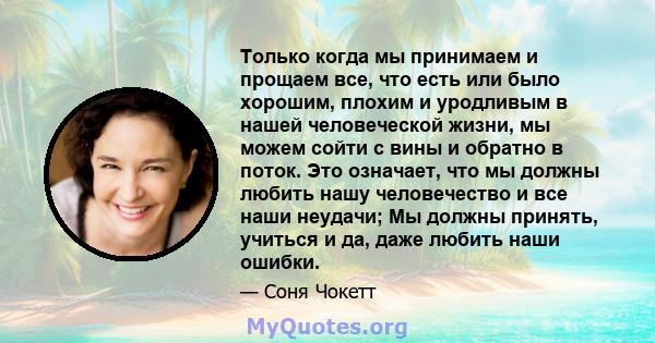 Только когда мы принимаем и прощаем все, что есть или было хорошим, плохим и уродливым в нашей человеческой жизни, мы можем сойти с вины и обратно в поток. Это означает, что мы должны любить нашу человечество и все наши 