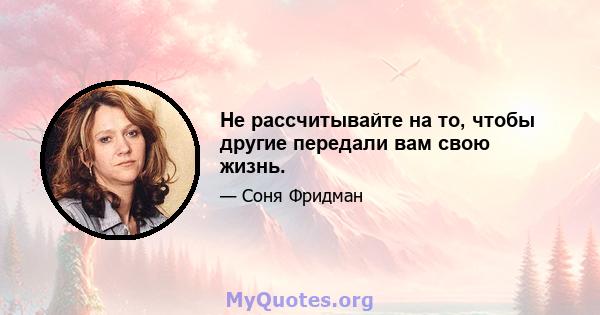 Не рассчитывайте на то, чтобы другие передали вам свою жизнь.