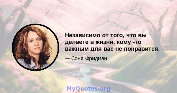 Независимо от того, что вы делаете в жизни, кому -то важным для вас не понравится.