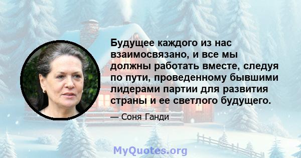 Будущее каждого из нас взаимосвязано, и все мы должны работать вместе, следуя по пути, проведенному бывшими лидерами партии для развития страны и ее светлого будущего.