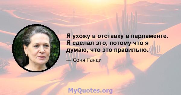 Я ухожу в отставку в парламенте. Я сделал это, потому что я думаю, что это правильно.