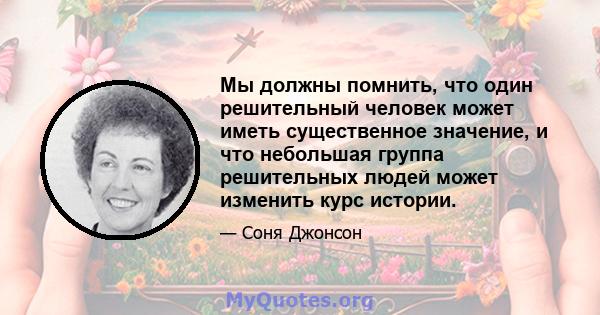 Мы должны помнить, что один решительный человек может иметь существенное значение, и что небольшая группа решительных людей может изменить курс истории.