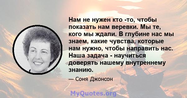 Нам не нужен кто -то, чтобы показать нам веревки. Мы те, кого мы ждали. В глубине нас мы знаем, какие чувства, которые нам нужно, чтобы направить нас. Наша задача - научиться доверять нашему внутреннему знанию.