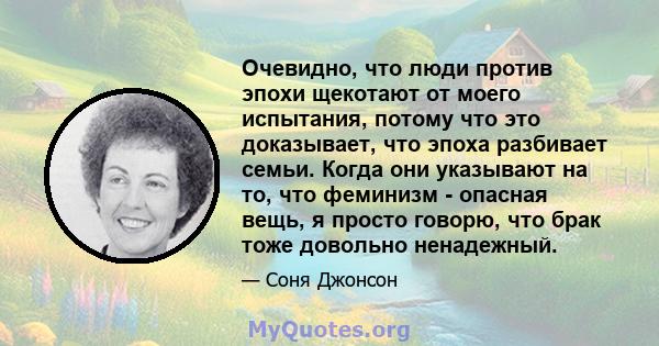 Очевидно, что люди против эпохи щекотают от моего испытания, потому что это доказывает, что эпоха разбивает семьи. Когда они указывают на то, что феминизм - опасная вещь, я просто говорю, что брак тоже довольно