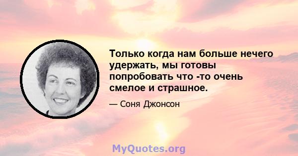 Только когда нам больше нечего удержать, мы готовы попробовать что -то очень смелое и страшное.