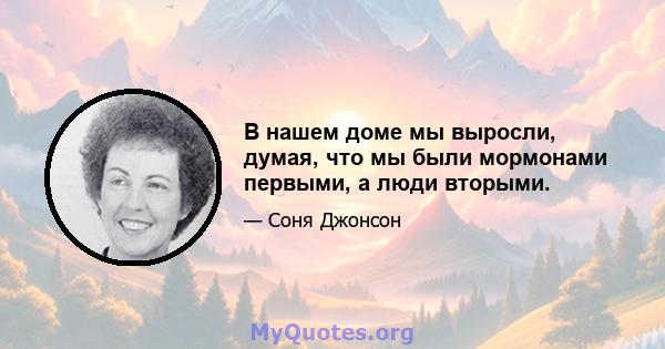 В нашем доме мы выросли, думая, что мы были мормонами первыми, а люди вторыми.