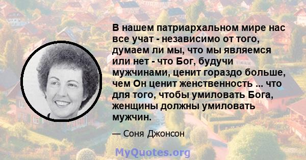 В нашем патриархальном мире нас все учат - независимо от того, думаем ли мы, что мы являемся или нет - что Бог, будучи мужчинами, ценит гораздо больше, чем Он ценит женственность ... что для того, чтобы умиловать Бога,