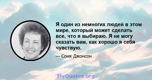 Я один из немногих людей в этом мире, который может сделать все, что я выбираю. Я не могу сказать вам, как хорошо я себя чувствую.