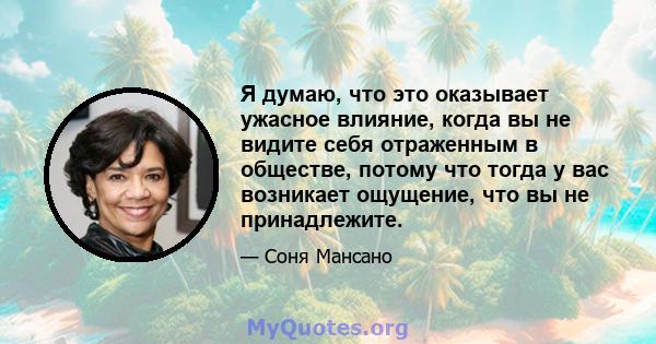 Я думаю, что это оказывает ужасное влияние, когда вы не видите себя отраженным в обществе, потому что тогда у вас возникает ощущение, что вы не принадлежите.