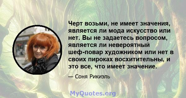 Черт возьми, не имеет значения, является ли мода искусство или нет. Вы не задаетесь вопросом, является ли невероятный шеф-повар художником или нет в своих пироках восхитительны, и это все, что имеет значение.