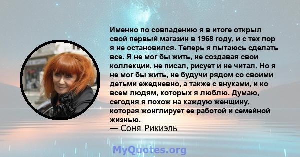 Именно по совпадению я в итоге открыл свой первый магазин в 1968 году, и с тех пор я не остановился. Теперь я пытаюсь сделать все. Я не мог бы жить, не создавая свои коллекции, не писал, рисует и не читал. Но я не мог