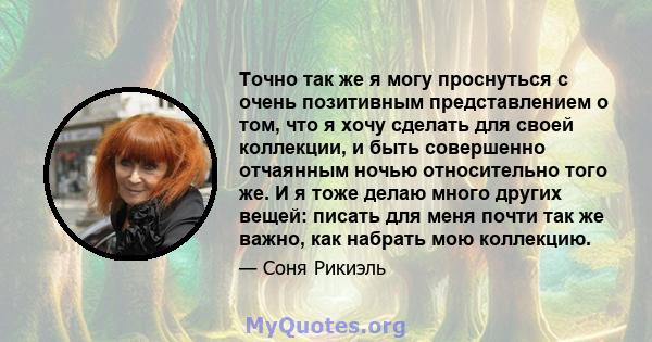 Точно так же я могу проснуться с очень позитивным представлением о том, что я хочу сделать для своей коллекции, и быть совершенно отчаянным ночью относительно того же. И я тоже делаю много других вещей: писать для меня