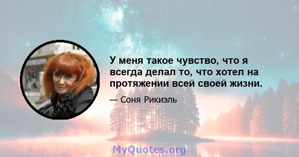 У меня такое чувство, что я всегда делал то, что хотел на протяжении всей своей жизни.