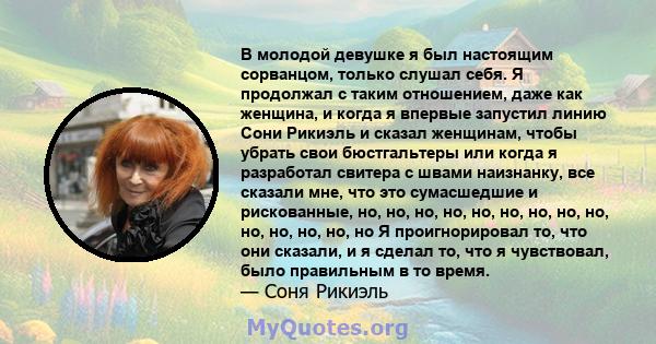 В молодой девушке я был настоящим сорванцом, только слушал себя. Я продолжал с таким отношением, даже как женщина, и когда я впервые запустил линию Сони Рикиэль и сказал женщинам, чтобы убрать свои бюстгальтеры или